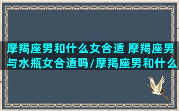 摩羯座男和什么女合适 摩羯座男与水瓶女合适吗/摩羯座男和什么女合适 摩羯座男与水瓶女合适吗-我的网站